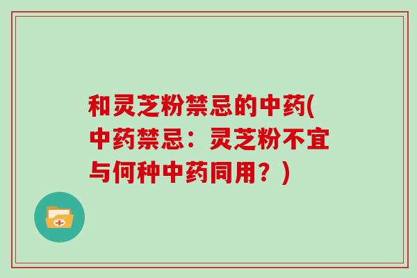 和灵芝粉禁忌的中药(中药禁忌：灵芝粉不宜与何种中药同用？)