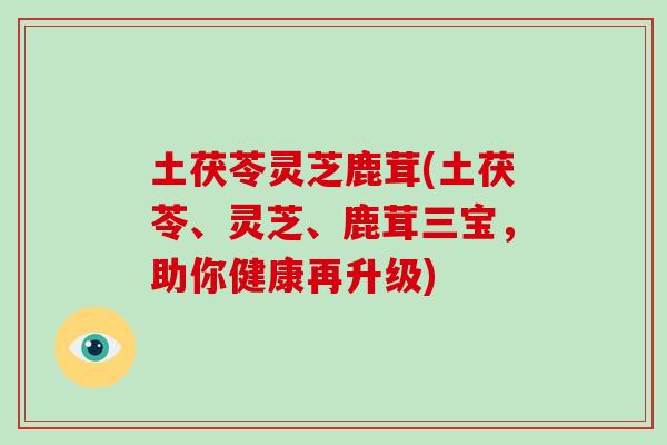 土茯苓灵芝鹿茸(土茯苓、灵芝、鹿茸三宝，助你健康再升级)