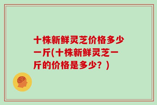 十株新鲜灵芝价格多少一斤(十株新鲜灵芝一斤的价格是多少?)-第1张图片-灵芝大师 十株新鲜灵芝价格多少一斤(十株新鲜灵芝一斤的价格是多少?)-第1张图片-灵芝大师