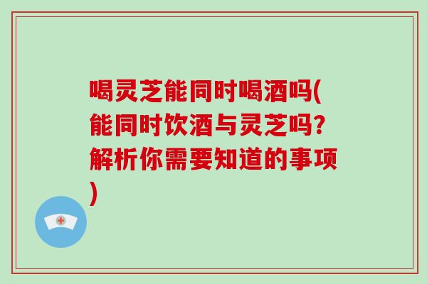 喝灵芝能同时喝酒吗(能同时饮酒与灵芝吗？解析你需要知道的事项)