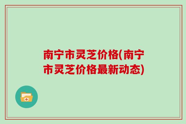 南宁市灵芝价格(南宁市灵芝价格最新动态)