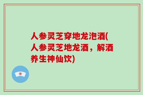 人参灵芝穿地龙泡酒(人参灵芝地龙酒，解酒养生神仙饮)