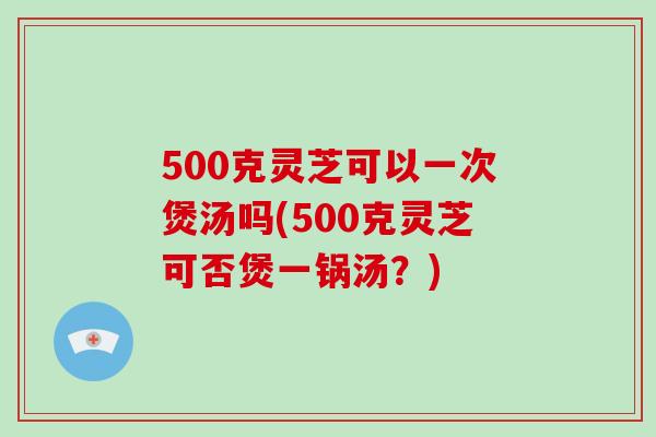 500克灵芝可以一次煲汤吗(500克灵芝可否煲一锅汤？)