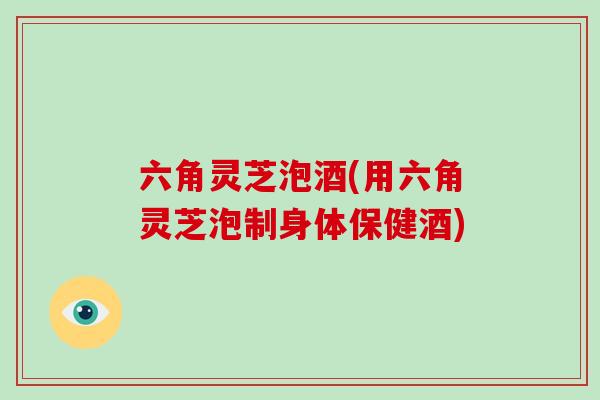 六角灵芝泡酒(用六角灵芝泡制身体保健酒)