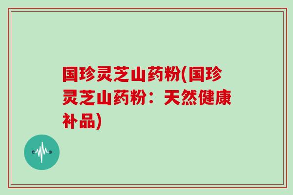 国珍灵芝山药粉(国珍灵芝山药粉：天然健康补品)