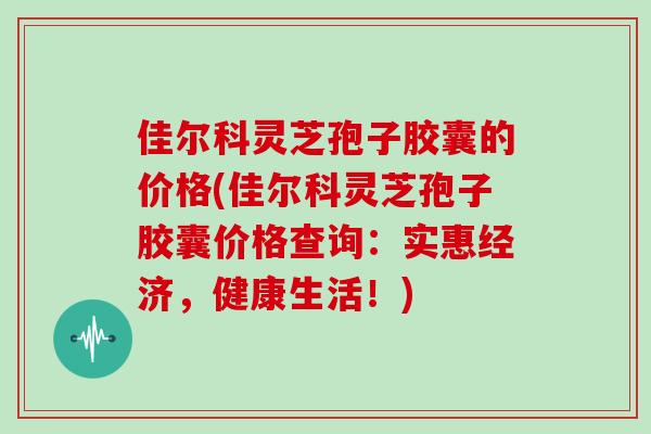 佳尔科灵芝孢子胶囊的价格(佳尔科灵芝孢子胶囊价格查询：实惠经济，健康生活！)