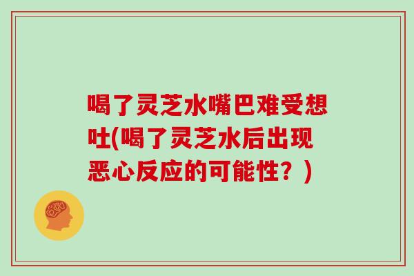 喝了灵芝水嘴巴难受想吐(喝了灵芝水后出现恶心反应的可能性？)