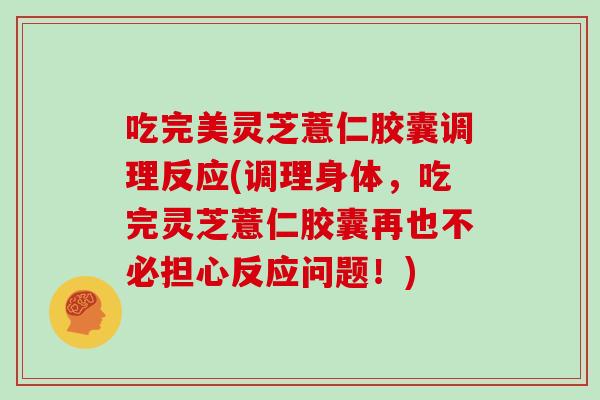 吃完美灵芝薏仁胶囊调理反应(调理身体，吃完灵芝薏仁胶囊再也不必担心反应问题！)