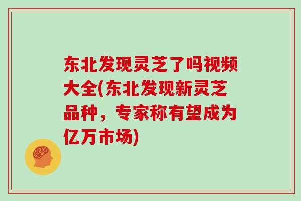 东北发现灵芝了吗视频大全(东北发现新灵芝品种，专家称有望成为亿万市场)