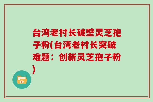 台湾老村长破壁灵芝孢子粉(台湾老村长突破难题：创新灵芝孢子粉)