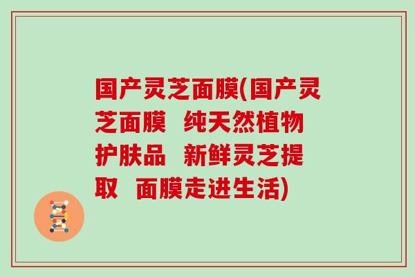 国产灵芝面膜(国产灵芝面膜  纯天然植物护肤品  新鲜灵芝提取  面膜走进生活)