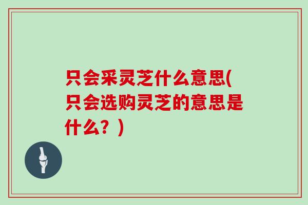只会采灵芝什么意思(只会选购灵芝的意思是什么？)