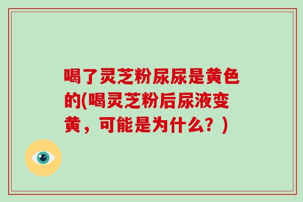 喝了灵芝粉尿尿是黄色的(喝灵芝粉后尿液变黄,可能是为什么?)-第1张图片-灵芝大师 喝了灵芝粉尿尿是黄色的(喝灵芝粉后尿液变黄,可能是为什么?)-第1张图片-灵芝大师