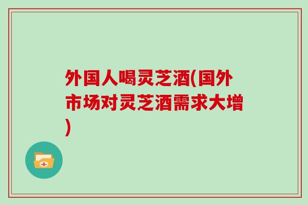 外国人喝灵芝酒(国外市场对灵芝酒需求大增)