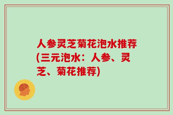 人参灵芝菊花泡水推荐(三元泡水：人参、灵芝、菊花推荐)