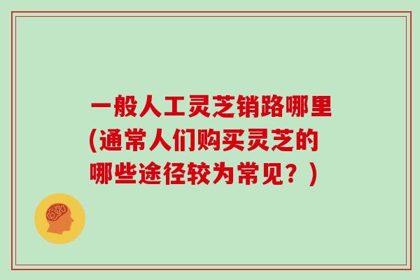 一般人工灵芝销路哪里(通常人们购买灵芝的哪些途径较为常见？)