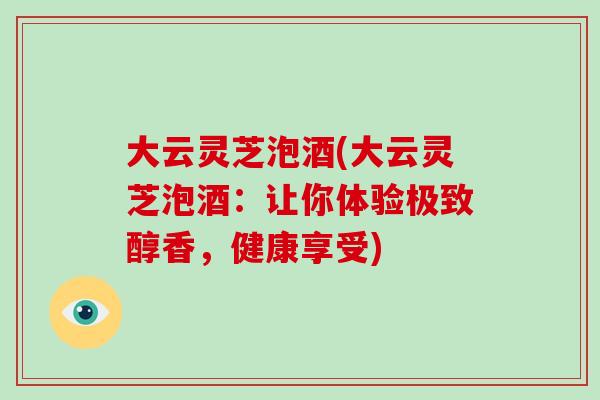 大云灵芝泡酒(大云灵芝泡酒：让你体验极致醇香，健康享受)