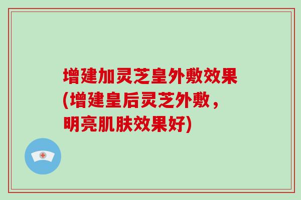 增建加灵芝皇外敷效果(增建皇后灵芝外敷，明亮肌肤效果好)