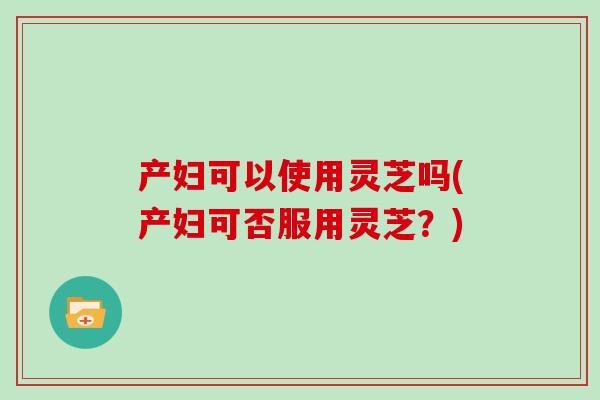 产妇可以使用灵芝吗(产妇可否服用灵芝？)