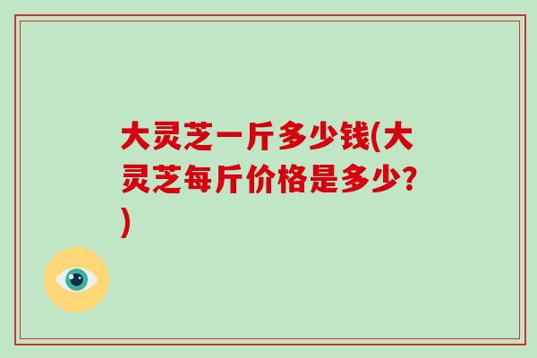 大灵芝一斤多少钱(大灵芝每斤价格是多少？)