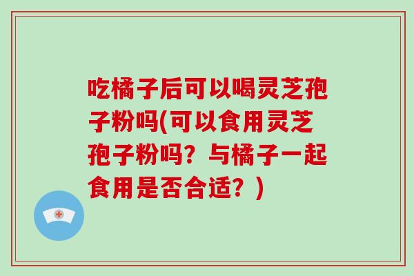 吃橘子后可以喝灵芝孢子粉吗(可以食用灵芝孢子粉吗？与橘子一起食用是否合适？)