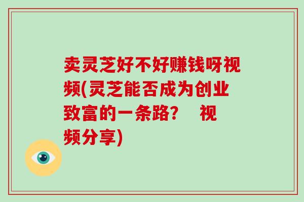 卖灵芝好不好赚钱呀视频(灵芝能否成为创业致富的一条路？  视频分享)