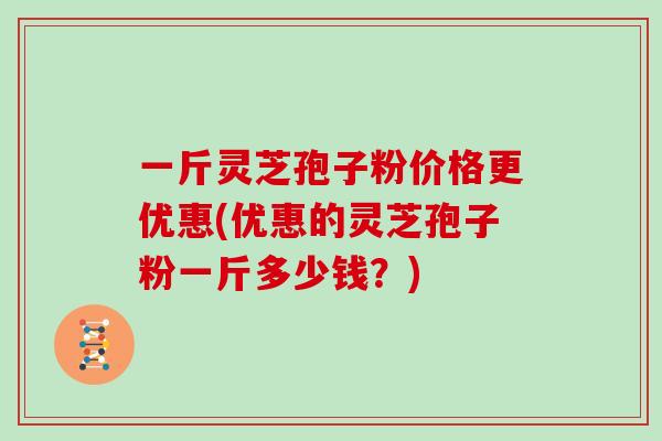 一斤灵芝孢子粉价格更优惠(优惠的灵芝孢子粉一斤多少钱？)