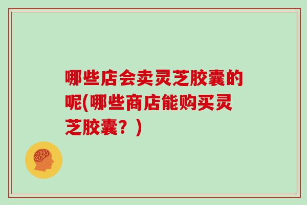 哪些店会卖灵芝胶囊的呢(哪些商店能购买灵芝胶囊？)