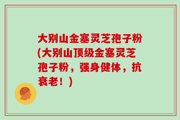 大别山金塞灵芝孢子粉(大别山顶级金塞灵芝孢子粉，强身健体，抗衰老！)