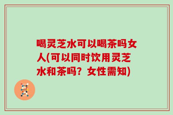 喝灵芝水可以喝茶吗女人(可以同时饮用灵芝水和茶吗？女性需知)