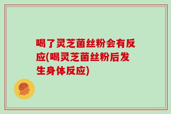 喝了灵芝菌丝粉会有反应(喝灵芝菌丝粉后发生身体反应)