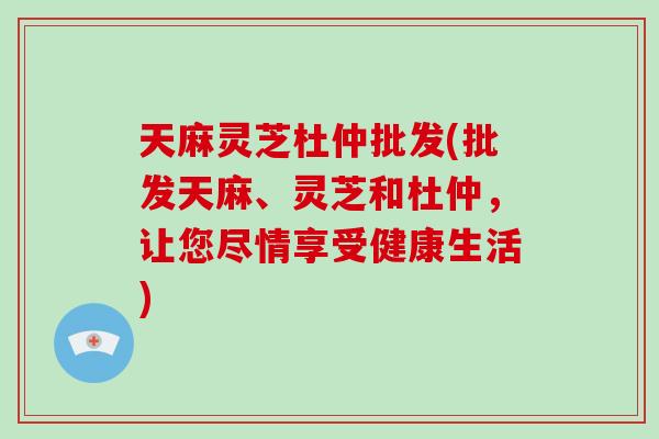 天麻灵芝杜仲批发(批发天麻、灵芝和杜仲，让您尽情享受健康生活)