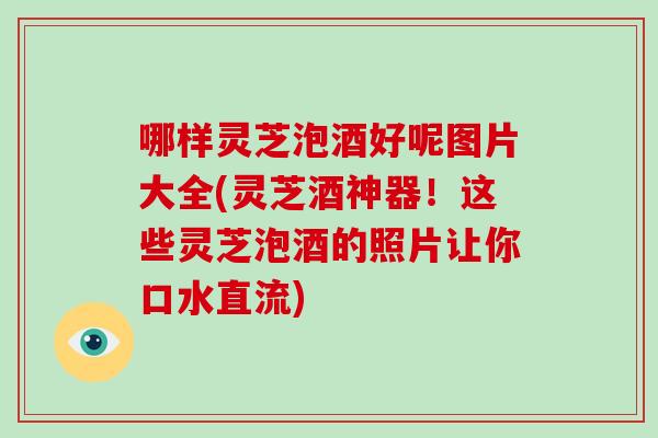 哪样灵芝泡酒好呢图片大全(灵芝酒神器！这些灵芝泡酒的照片让你口水直流)
