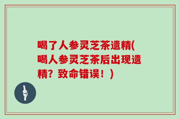 喝了人参灵芝茶遗精(喝人参灵芝茶后出现遗精？致命错误！)