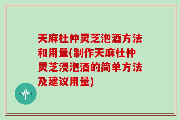 天麻杜仲灵芝泡酒方法和用量(制作天麻杜仲灵芝浸泡酒的简单方法及建议用量)