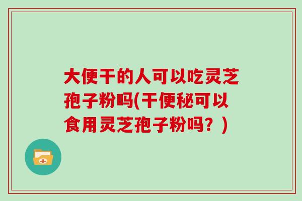 大便干的人可以吃灵芝孢子粉吗(干便秘可以食用灵芝孢子粉吗？)