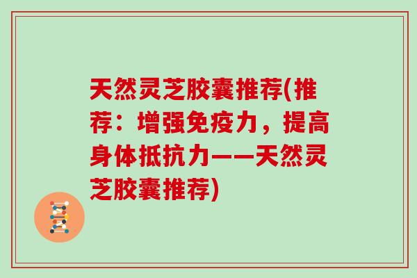 天然灵芝胶囊推荐(推荐：增强免疫力，提高身体抵抗力——天然灵芝胶囊推荐)-第1张图片-灵芝大师