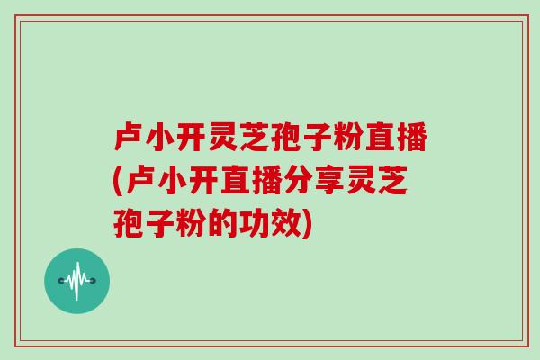 卢小开灵芝孢子粉直播(卢小开直播分享灵芝孢子粉的功效)