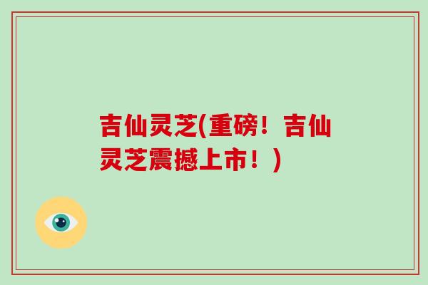吉仙灵芝(重磅！吉仙灵芝震撼上市！)
