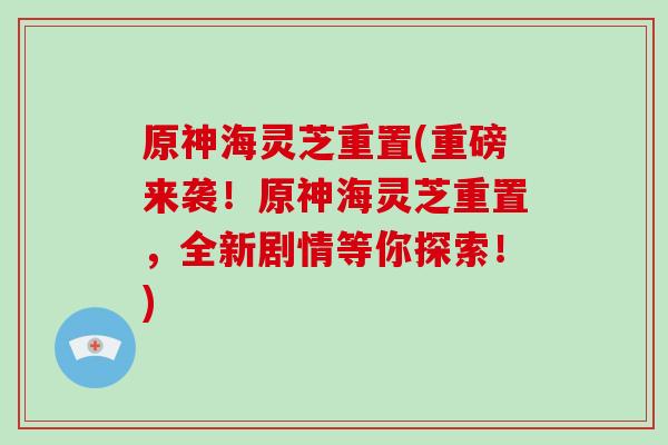原神海灵芝重置(重磅来袭！原神海灵芝重置，全新剧情等你探索！)