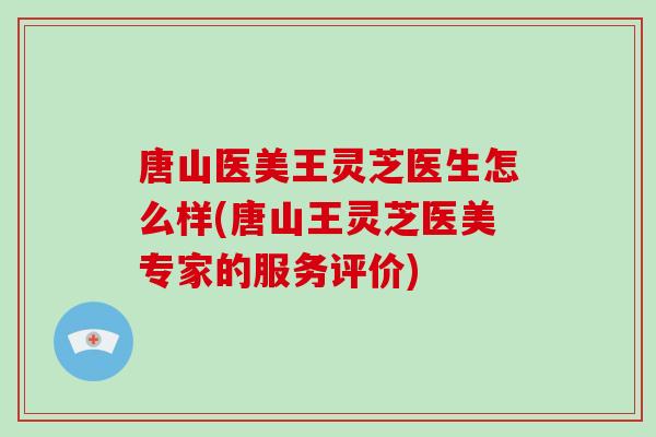 唐山医美王灵芝医生怎么样(唐山王灵芝医美专家的服务评价)