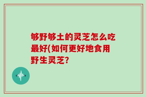 够野够土的灵芝怎么吃最好(如何更好地食用野生灵芝？
