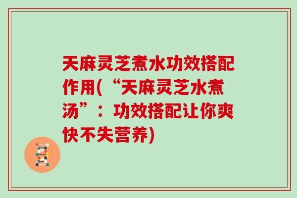 天麻灵芝煮水功效搭配作用(“天麻灵芝水煮汤”：功效搭配让你爽快不失营养)