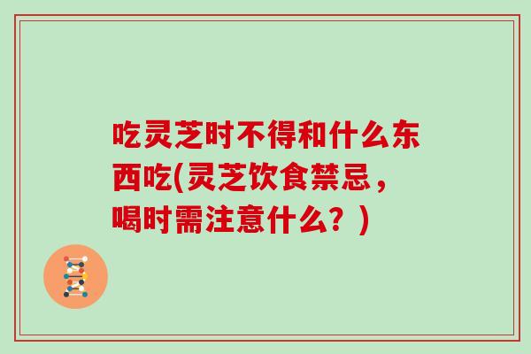 吃灵芝时不得和什么东西吃(灵芝饮食禁忌，喝时需注意什么？)