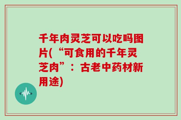 千年肉灵芝可以吃吗图片(“可食用的千年灵芝肉”：古老中药材新用途)