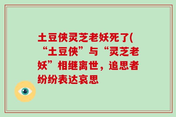 土豆侠灵芝老妖死了(“土豆侠”与“灵芝老妖”相继离世，追思者纷纷表达哀思