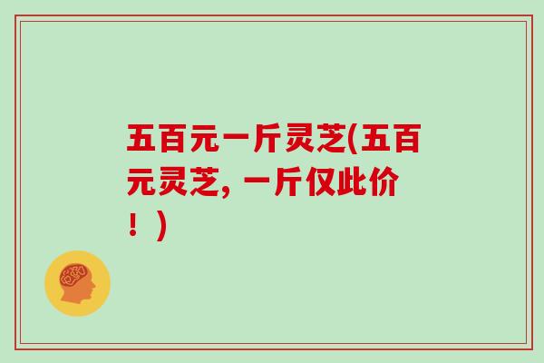 五百元一斤灵芝(五百元灵芝, 一斤仅此价！)