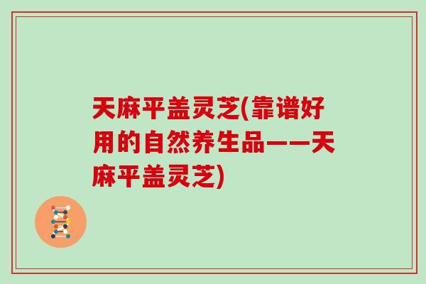 天麻平盖灵芝(靠谱好用的自然养生品——天麻平盖灵芝)