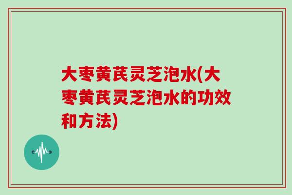 大枣黄芪灵芝泡水(大枣黄芪灵芝泡水的功效和方法)