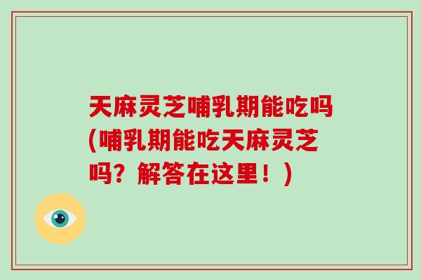 天麻灵芝哺乳期能吃吗(哺乳期能吃天麻灵芝吗？解答在这里！)